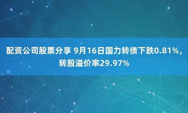 配资公司股票分享 9月16日国力转债下跌0.81%，转股溢价率29.97%
