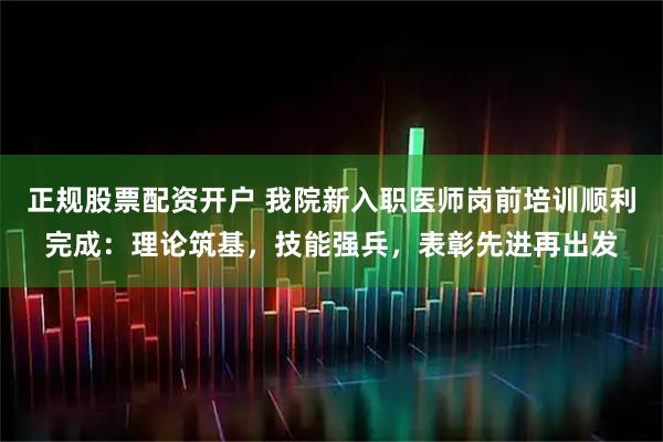 正规股票配资开户 我院新入职医师岗前培训顺利完成：理论筑基，技能强兵，表彰先进再出发