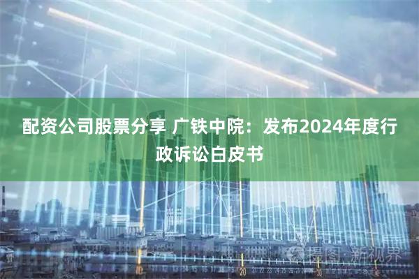配资公司股票分享 广铁中院：发布2024年度行政诉讼白皮书