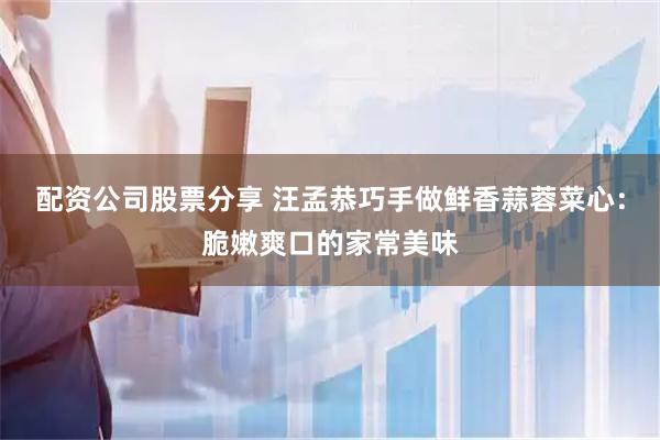 配资公司股票分享 汪孟恭巧手做鲜香蒜蓉菜心：脆嫩爽口的家常美味