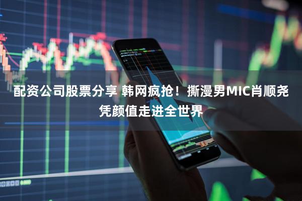配资公司股票分享 韩网疯抢！撕漫男MIC肖顺尧凭颜值走进全世界