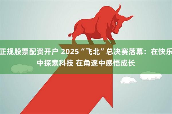 正规股票配资开户 2025“飞北”总决赛落幕：在快乐中探索科技 在角逐中感悟成长