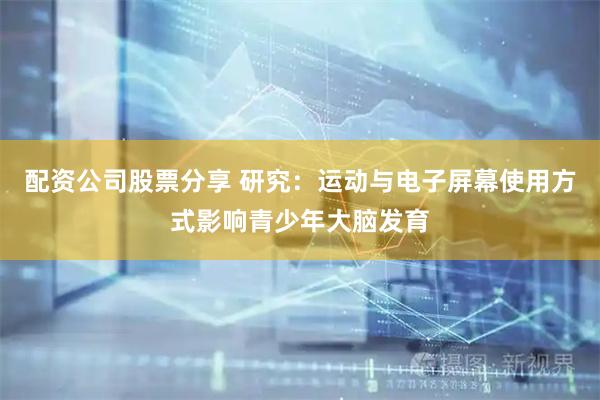 配资公司股票分享 研究：运动与电子屏幕使用方式影响青少年大脑发育