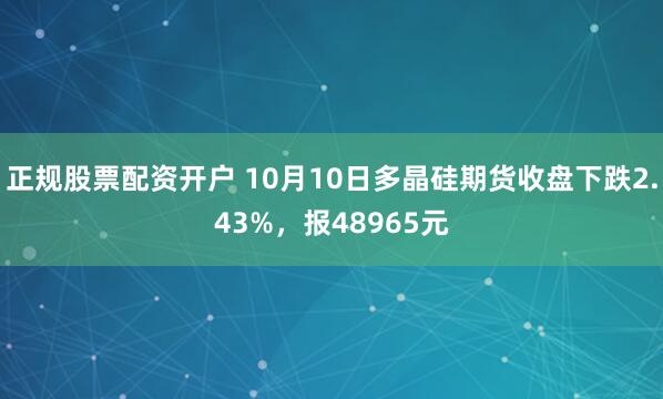 正规股票配资开户 10月10日多晶硅期货收盘下跌2.43%，报48965元