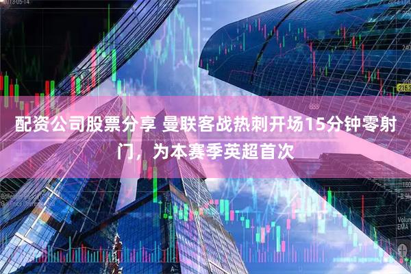 配资公司股票分享 曼联客战热刺开场15分钟零射门，为本赛季英超首次