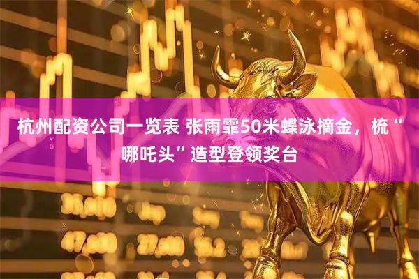 杭州配资公司一览表 张雨霏50米蝶泳摘金，梳“哪吒头”造型登领奖台