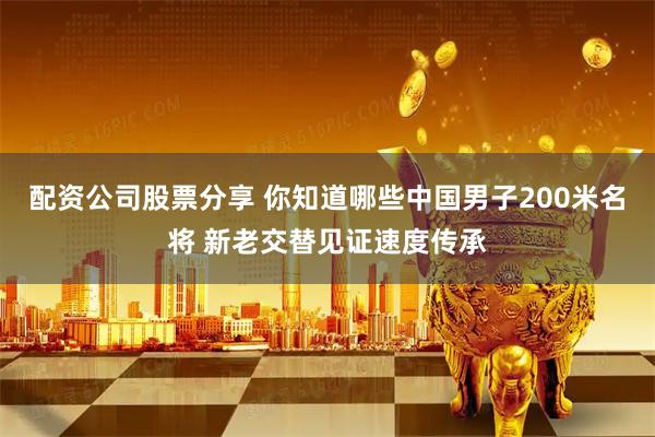 配资公司股票分享 你知道哪些中国男子200米名将 新老交替见证速度传承