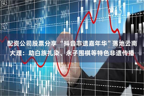 配资公司股票分享 “抖音非遗嘉年华”落地云南大理：助白族扎染、永子围棋等特色非遗传播