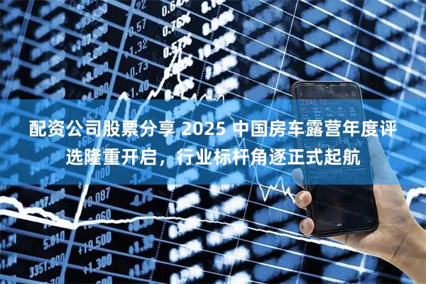 配资公司股票分享 2025 中国房车露营年度评选隆重开启，行业标杆角逐正式起航