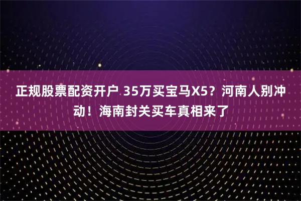正规股票配资开户 35万买宝马X5?河南人别冲动!海南封关买车真相来了