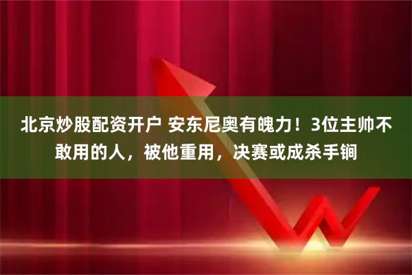 北京炒股配资开户 安东尼奥有魄力！3位主帅不敢用的人，被他重用，决赛或成杀手锏