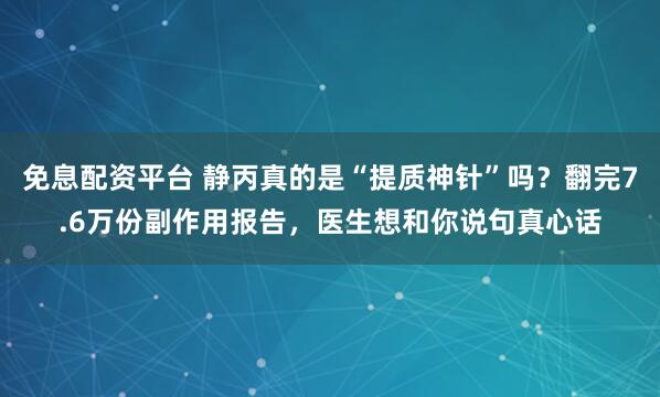 免息配资平台 静丙真的是“提质神针”吗？翻完7.6万份副作用报告，医生想和你说句真心话