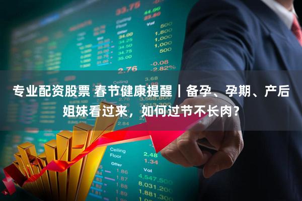 专业配资股票 春节健康提醒｜备孕、孕期、产后姐妹看过来，如何过节不长肉？