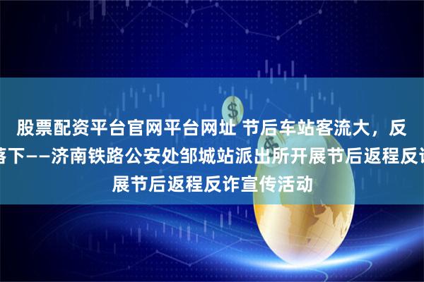 股票配资平台官网平台网址 节后车站客流大，反诈宣传不落下——济南铁路公安处邹城站派出所开展节后返程反诈宣传活动