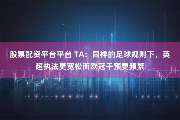 股票配资平台平台 TA：同样的足球规则下，英超执法更宽松而欧冠干预更频繁