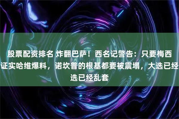 股票配资排名 炸翻巴萨！西名记警告：只要梅西开口证实哈维爆料，诺坎普的根基都要被震塌，大选已经乱套