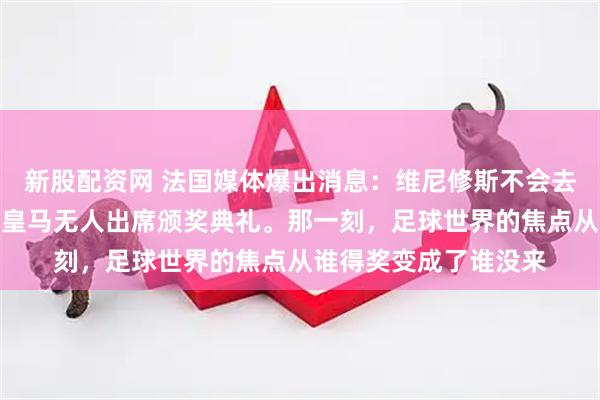 新股配资网 法国媒体爆出消息：维尼修斯不会去巴黎。罗马诺跟进：皇马无人出席颁奖典礼。那一刻，足球世界的焦点从谁得奖变成了谁没来