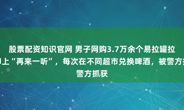 股票配资知识官网 男子网购3.7万余个易拉罐拉环印上“再来一听”,每次在不同超市兑换啤酒,被警方抓获