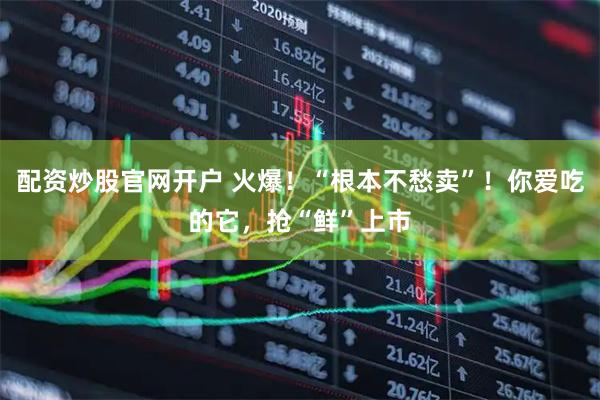 配资炒股官网开户 火爆！“根本不愁卖”！你爱吃的它，抢“鲜”上市