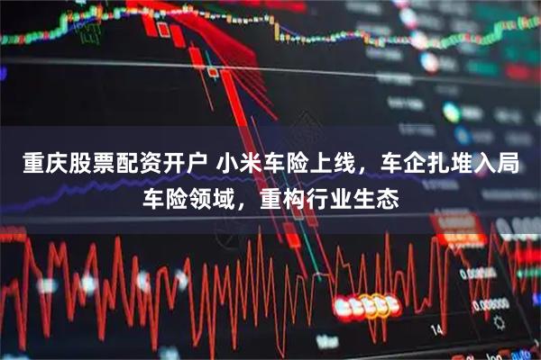 重庆股票配资开户 小米车险上线，车企扎堆入局车险领域，重构行业生态