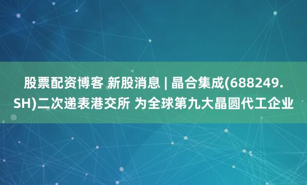 股票配资博客 新股消息 | 晶合集成(688249.SH)二次递表港交所 为全球第九大晶圆代工企业