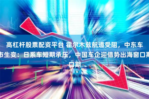 高杠杆股票配资平台 霍尔木兹航道受阻，中东车市生变：日系车短期承压，中国车企迎借势出海窗口期
