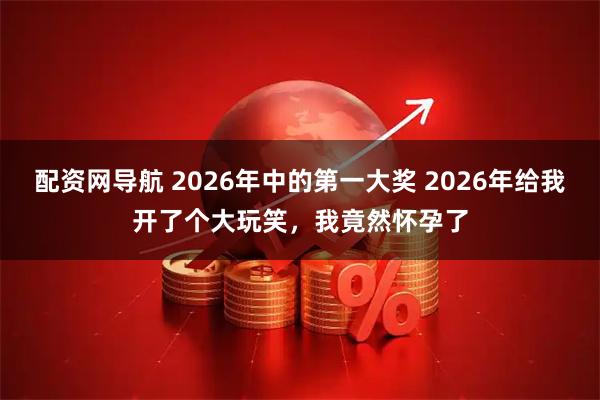 配资网导航 2026年中的第一大奖 2026年给我开了个大玩笑，我竟然怀孕了