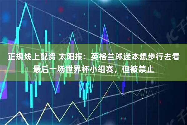 正规线上配资 太阳报：英格兰球迷本想步行去看最后一场世界杯小组赛，但被禁止