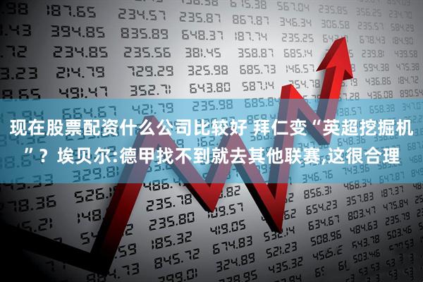 现在股票配资什么公司比较好 拜仁变“英超挖掘机”？埃贝尔:德甲找不到就去其他联赛,这很合理