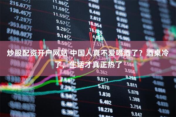 炒股配资开户网站 中国人真不爱喝酒了？酒桌冷了，生活才真正热了