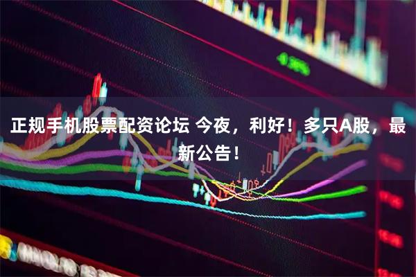 正规手机股票配资论坛 今夜，利好！多只A股，最新公告！