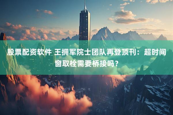股票配资软件 王拥军院士团队再登顶刊：超时间窗取栓需要桥接吗？